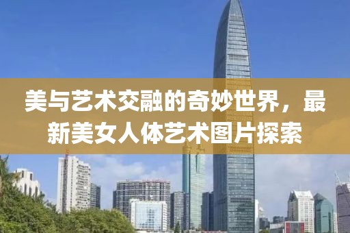 美与艺术交融的奇妙世界，最新美女人体艺术图片探索