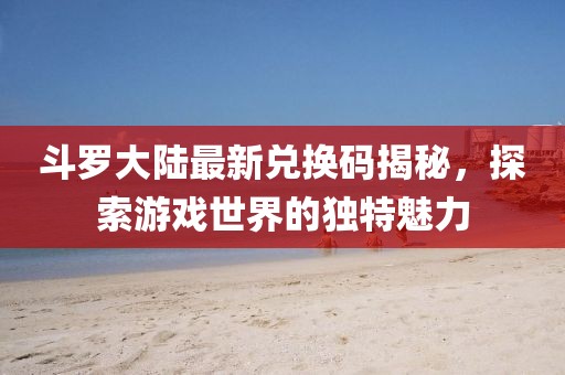 斗罗大陆最新兑换码揭秘，探索游戏世界的独特魅力