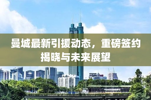 曼城最新引援动态，重磅签约揭晓与未来展望