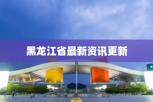 黑龙江省最新资讯更新