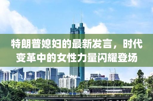 特朗普媳妇的最新发言，时代变革中的女性力量闪耀登场