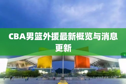 CBA男篮外援最新概览与消息更新