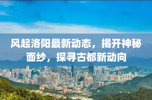 风起洛阳最新动态，揭开神秘面纱，探寻古都新动向