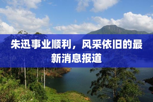 朱迅事业顺利，风采依旧的最新消息报道