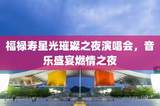 福禄寿星光璀璨之夜演唱会，音乐盛宴燃情之夜