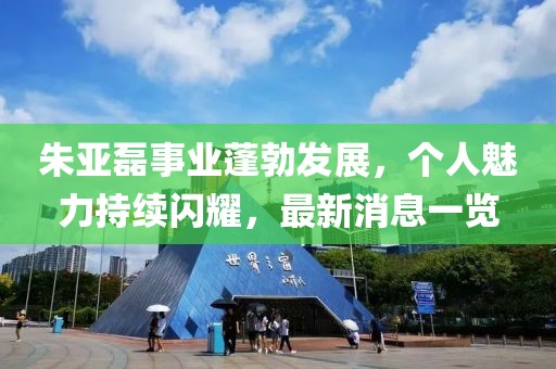 朱亚磊事业蓬勃发展，个人魅力持续闪耀，最新消息一览