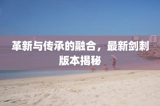 革新与传承的融合，最新剑刺版本揭秘