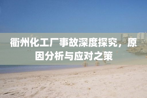 衢州化工厂事故深度探究，原因分析与应对之策