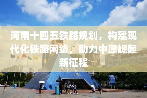 河南十四五铁路规划，构建现代化铁路网络，助力中原崛起新征程
