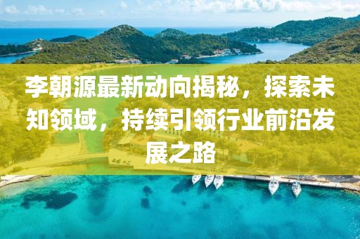 李朝源最新动向揭秘，探索未知领域，持续引领行业前沿发展之路
