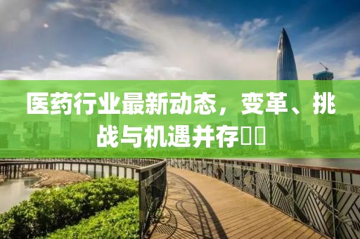 医药行业最新动态，变革、挑战与机遇并存​​