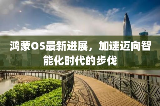 鸿蒙OS最新进展，加速迈向智能化时代的步伐