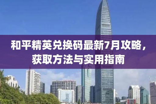 和平精英兑换码最新7月攻略，获取方法与实用指南