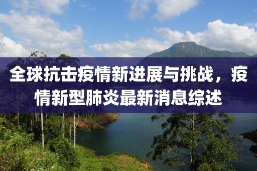 全球抗击疫情新进展与挑战，疫情新型肺炎最新消息综述