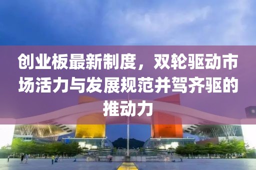 创业板最新制度，双轮驱动市场活力与发展规范并驾齐驱的推动力