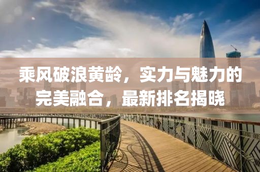 乘风破浪黄龄，实力与魅力的完美融合，最新排名揭晓