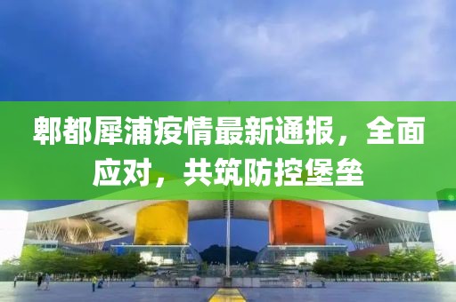 郫都犀浦疫情最新通报，全面应对，共筑防控堡垒