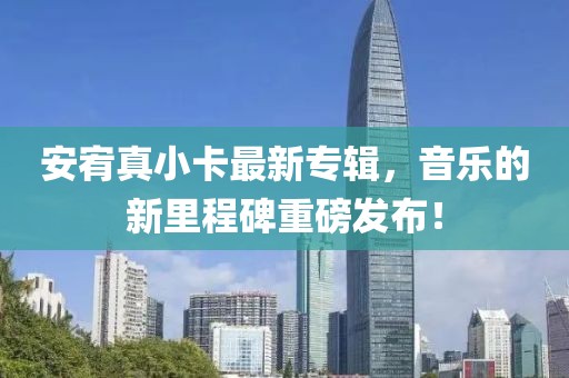 安宥真小卡最新专辑，音乐的新里程碑重磅发布！