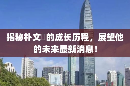 揭秘朴文垚的成长历程，展望他的未来最新消息！