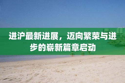 进沪最新进展，迈向繁荣与进步的崭新篇章启动