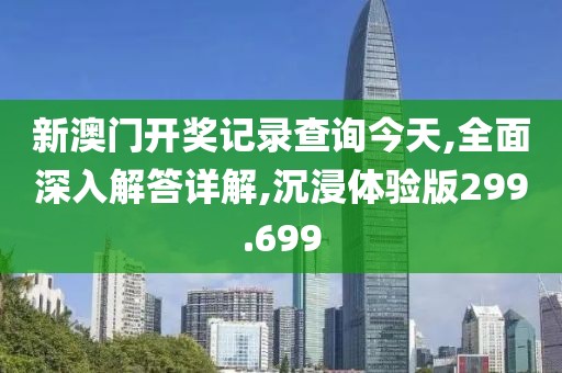 新澳门开奖记录查询今天,全面深入解答详解,沉浸体验版299.699