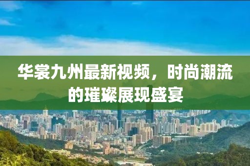 华裳九州最新视频，时尚潮流的璀璨展现盛宴