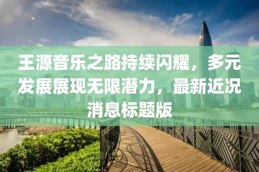 王源音乐之路持续闪耀，多元发展展现无限潜力，最新近况消息标题版