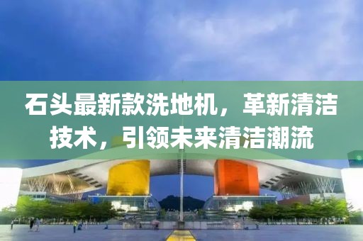 石头最新款洗地机，革新清洁技术，引领未来清洁潮流