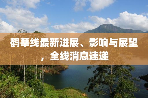 鹤莘线最新进展、影响与展望，全线消息速递