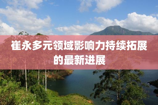 崔永多元领域影响力持续拓展的最新进展