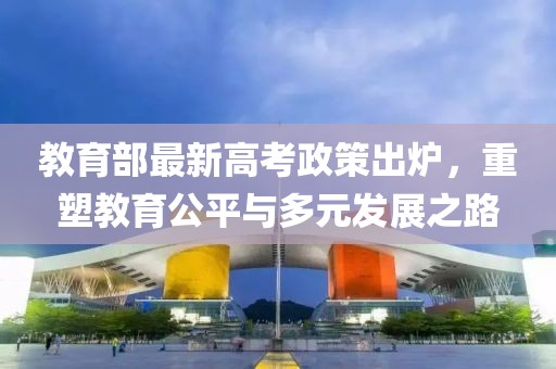 教育部最新高考政策出炉，重塑教育公平与多元发展之路