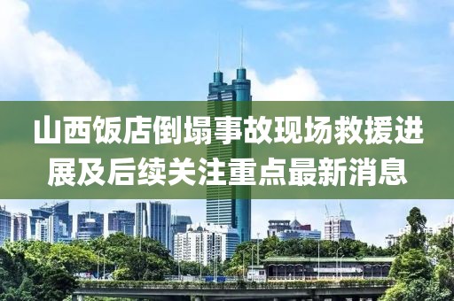 山西饭店倒塌事故现场救援进展及后续关注重点最新消息