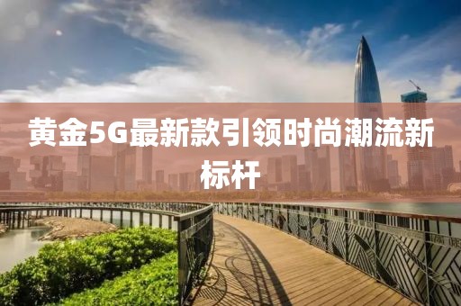 黄金5G最新款引领时尚潮流新标杆