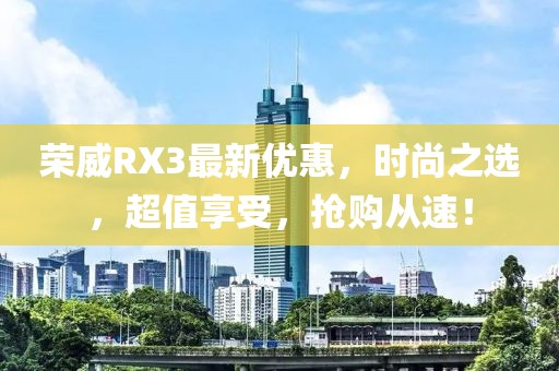 荣威RX3最新优惠，时尚之选，超值享受，抢购从速！