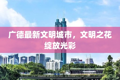 广德最新文明城市，文明之花绽放光彩