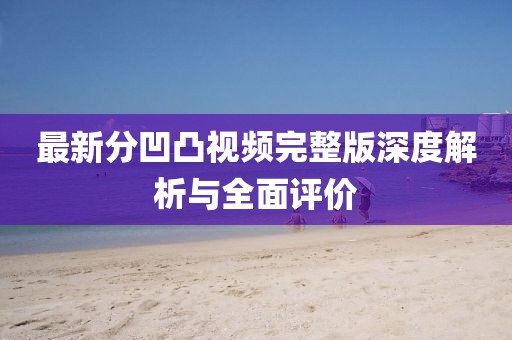 最新分凹凸视频完整版深度解析与全面评价