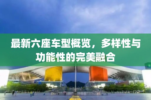 最新六座车型概览，多样性与功能性的完美融合