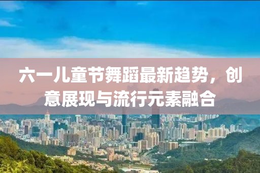 六一儿童节舞蹈最新趋势，创意展现与流行元素融合