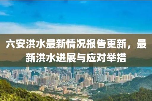 六安洪水最新情况报告更新，最新洪水进展与应对举措