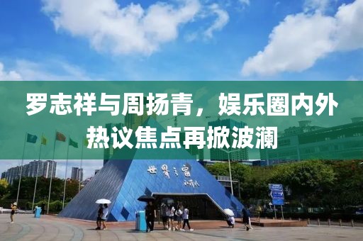 罗志祥与周扬青，娱乐圈内外热议焦点再掀波澜