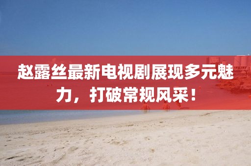 赵露丝最新电视剧展现多元魅力，打破常规风采！