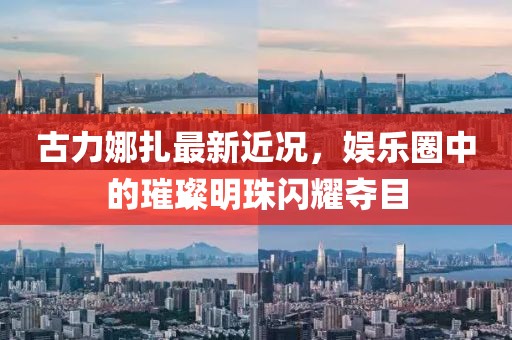 古力娜扎最新近况，娱乐圈中的璀璨明珠闪耀夺目