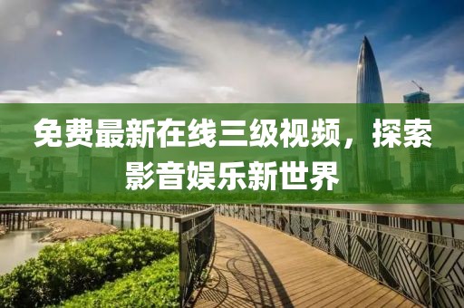 免费最新在线三级视频，探索影音娱乐新世界