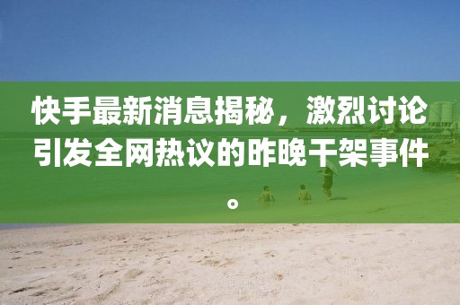 快手最新消息揭秘，激烈讨论引发全网热议的昨晚干架事件。