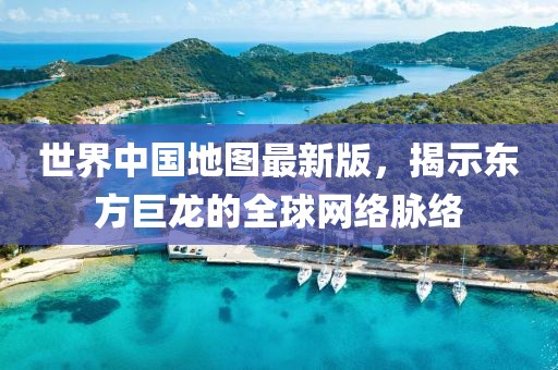 世界中国地图最新版，揭示东方巨龙的全球网络脉络