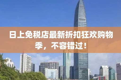 日上免税店最新折扣狂欢购物季，不容错过！