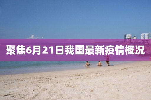 聚焦6月21日我国最新疫情概况