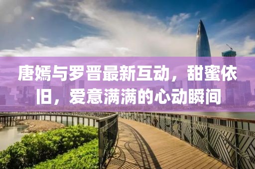 唐嫣与罗晋最新互动，甜蜜依旧，爱意满满的心动瞬间