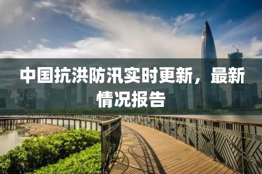 中国抗洪防汛实时更新，最新情况报告