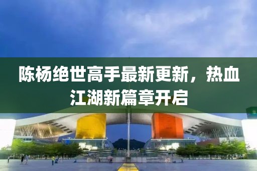 陈杨绝世高手最新更新，热血江湖新篇章开启
